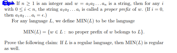 Gide If n > 1 is an integer and w-ala2 an ?s a string, then for any i with 0 Si< n, the string aia2...a is called a proper prefir of w. (If 0, then al a2 . . . a,-€.) For any language L, we define MIN(L) to be the language MIN (L) = {w E L : no proper prefix of w belongs to L} Prove the following claim: If L is a regular language, then MIN(L) is regular as wel