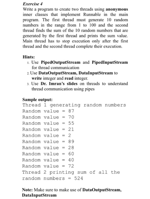 Exercise 4 Write a program to create two threads using anonymous inner classes that implement Runnable in the main program. The first thread must generate 10 random numbers in the range from to 100 and the second thread finds the sum of the 10 random numbers that are generated by the first thread and prints the sum value Main thread has to stop execution only after the first thread and the second thread complete their execution Hints: . Use PipedOutputStream and PipedInputStream 2. Use DataOutputStream, DatalnputStream to 3. Use Dr. Imrans slides on threads to understand for thread 

<div class=