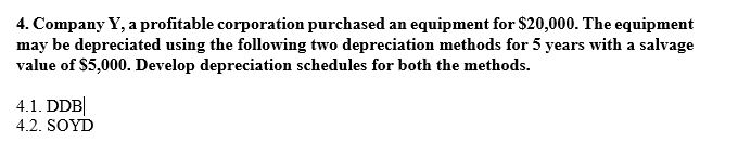 4. Company Y, a profitable corporation purchased an equipment for $20,000. The equipment may be depreciated using the following two depreciation methods for 5 years with a salvage value of S5,000. Develop depreciation schedules for both the methods. 4.2. SOYD