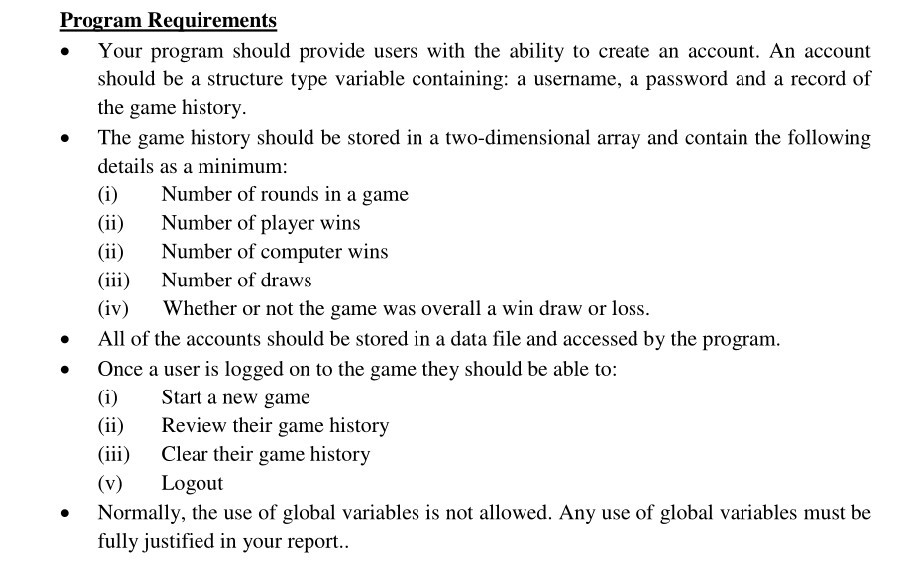 Program Requirements . Your program should provide users with the ability to create an account. An account should be a structure type variable containing: a username, a password and a record of the game history The game history should be stored in a two-dimensional array and contain the following details as a minimum (i)Number of rounds in a game (ii)Number of player wins (ii)Number of computer wins (iii)Number of draws (iv) Whether or not the game was overall a win draw or loss . . All of the accounts should be stored in a data file and accessed by the program Once a user is logged on to the game they should be able to: (i)Start a new game (ii)Review their game history (iii) Clear their game history (v) Logout Normally, the use of global variables is not allowed. Any use of global variables must be fully justified in your report