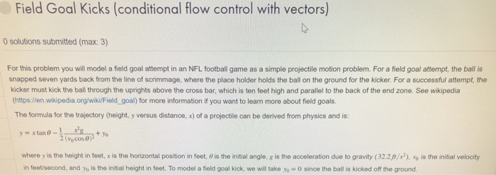 Field Goal Kicks (conditional flow control with vectors) 0 solutions submitted (max: 3) For this problem you will model a fie