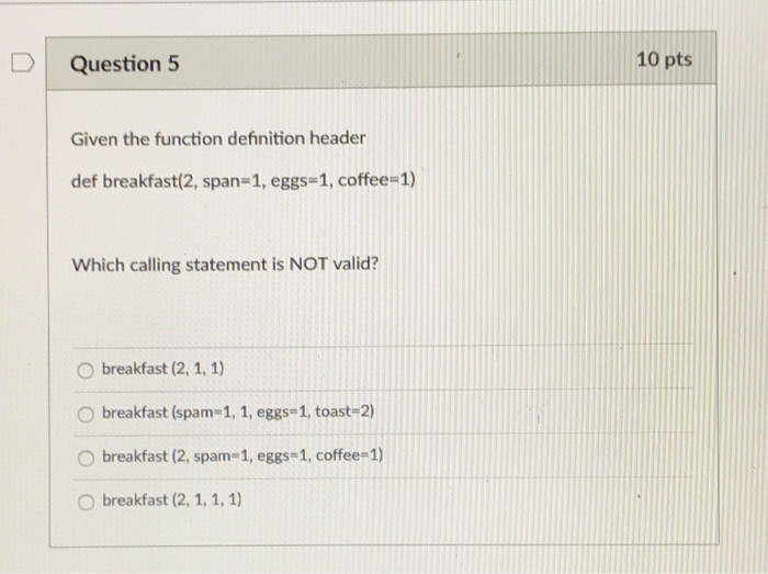 10 pts DQuestion 5 Given the function definition header def breakfast(2, span-1, eggs-1, coffee-1) Which calling statement is