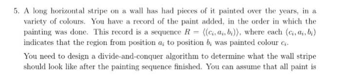 5. A long horizontal stripe on a wall has had pieces of it painted over the years, in a variety of colours. You have a record of the paint added, in the order in which the painting was done. This record is a sequence R (c,a, bi)), where each (c, a, b) indicates that the region from position a to position b, was painted colour c You need to design a divide-and-conquer algorithm to determine what the wall stripe should look like after the painting sequence finished. You can assume that all paint is