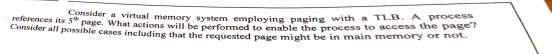 Consider a virtual memory system employing paging references its 5 page. What actions will be performed to enable the Consider all possible cases including that the requested page might be in with a TLB. A proces process to access the page ot.