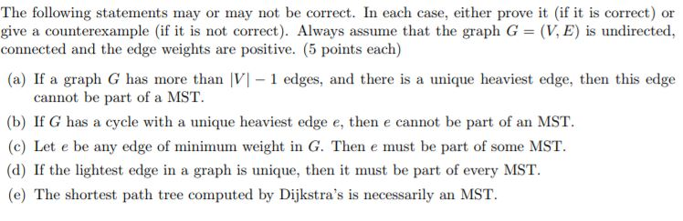 The following statements may or may not be correct. In each case, either prove it (if it is correct) or give a counterexample (if it is not correct). Always assume that the graph G = (V,E) is undirected, connected and the edge weights are positive. (5 points eac) (a) If a graph G has more than V 1 edges, and there is a unique heaviest edge, then this edge cannot be part of a MST (b) If G has a cycle with a unique heaviest edge e, then e cannot be part of an MST. (c) Let e be any edge of minimum weight in G. Then e must be part of some MST (d) If the lightest edge in a graph is unique, then it must be part of every MST. (e) The shortest path tree computed by Dijkstras is necessarily an MST