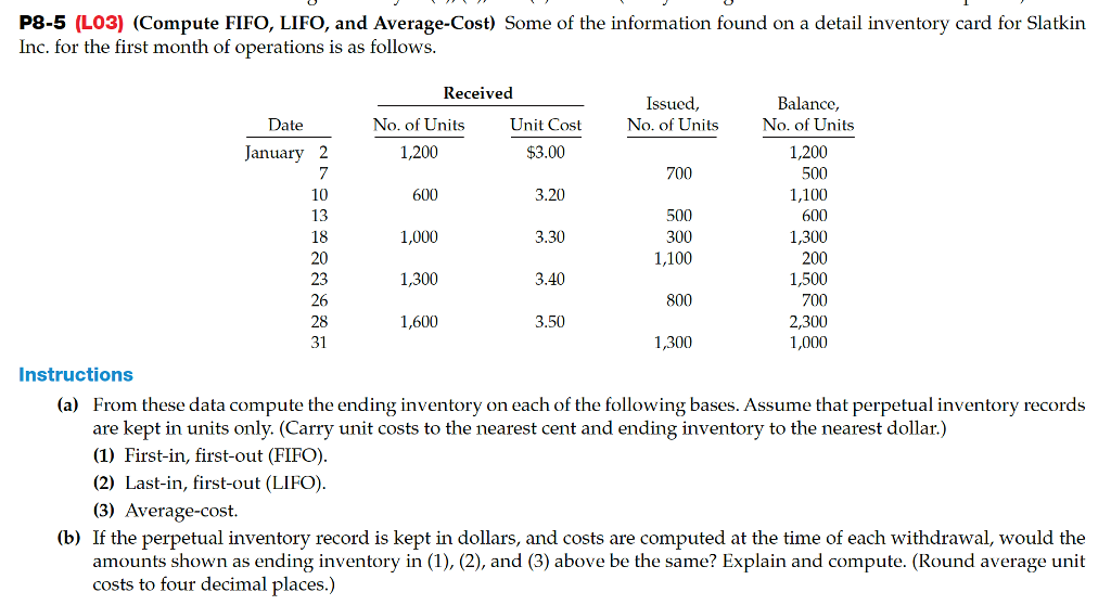 P8-5 (l03) (compute fifo, lifo, and average-cost) some of the information found on a detail inventory card for slatkin inc. for the first month of operations is as follows received issued, no. of units unit cost $3.00 3.20 3.30 3.40 3.50 balance, no. of units 1,200 500 1,100 600 1,300 200 1,500 700 2,300 1,000 date no. of units 1,200 600 january 2 700 10 13 18 20 23 26 28 31 500 300 1,100 1,000 1,300 1,600 800 1,300 instructions (a) from these data compute the ending inventory on each of the following bases. assume that perpetual inventory records are kept in units only. (carry unit costs to the nearest cent and ending inventory to the nearest dollar.) (1) first-in, first-out (fifo) (2) last-in, first-out (lifo) (3) average-cost (b) if the perpetual inventory record is kept in dollars, and costs are computed at the time of each withdrawal, would the amounts shown as ending inventory in (1), (2), and (3) above be the same? explain and compute. (round average unit costs to four decimal places.)