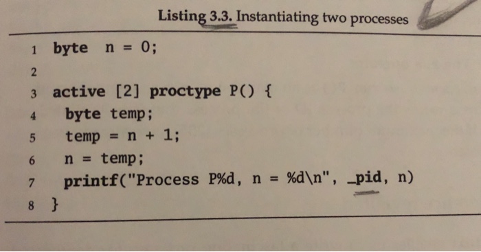 Listing 3.3. Instantiating two processes 1 byte n=0; 3 active [2] proctype P) 4 byte temp; temp = n + 1; n=temp ; printf(Process 6 P%d, n %dn, -pid, n) = 7
