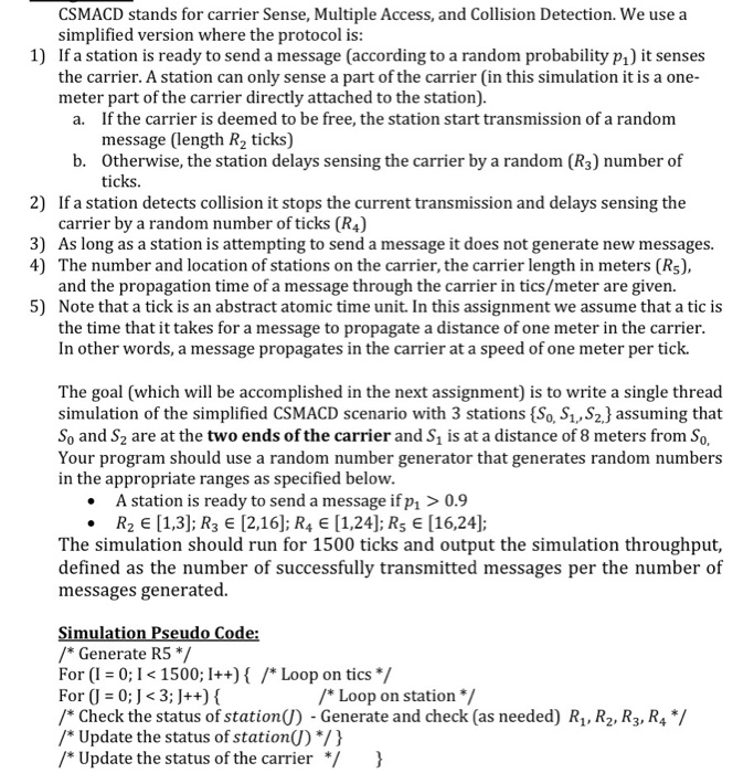 CSMACD stands for carrier Sense, Multiple Access, and Collision Detection. We use a simplified version where the protocol i:s 1) If a station is ready to send a message (according to a random probability pi) it senses the carrier. A station can only sense a part of the carrier (in this simulation it is a one- meter part of the carrier directly attached to the station). If the carrier is deemed to be free, the station start transmission of a random message (length R2 ticks) a. Otherwise, the station delays sensing the carrier by a random (R3) number of ticks. b. 2) If a station detects collision it stops the current transmission and delays sensing the carrier by a random number of ticks (R4) As long as a station is attempting to send a message it does not generate new messages. The number and location of stations on the carrier, the carrier length in meters (Rs), and the propagation time of a message through the carrier in tics/meter are given. Note that a tick is an abstract atomic time unit. In this assignment we assume that a tic is the time that it takes for a message to propagate a distance of one meter in the carrier In other words, a message propagates in the carrier at a speed of one meter per tick. 3) 4) 5) The goal (which will be accomplished in the next assignment) is to write a single thread simulation of the simplified CSMACD scenario with 3 stations (So, S1, S2J assuming that So and S2 are at the two ends of the carrier and S1 is at a distance of 8 meters from So, Your program should use a random number generator that generates random numbers in the appropriate ranges as specified below A station is ready to send a message ifpi > 0.9 R2 E [1,3]; R3 E [2,16]; R4 E [1,24]; Rs E [16,24]; The simulation should run for 1500 ticks and output the simulation throughput, defined as the number of successfully transmitted messages per the number of messages generated. /Generate R5 */ For (0;I1500; I++)/*Loop on tics / For (J = 0.1 < 3:J++) { /* Check the status of station(J)-Generate and check (as needed) R1,R2, R3, R4 */ /* Update the status of station() */ } *Update the status of the carrier) Loop on station