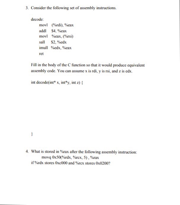 3. Consider the following set of assembly instructions decode: movi addi movl sail mull ret (%rdi), %eax S4, %eax %eax, (%rsi) S2, %edx %edx, %eax Fill in the body of the C function so that it would produce equivalent assembly code. You can assume x is rdi, y is rsi, and z is edx. int decode(int x, int*y, int z) t 4. What is stored in %rax after the following assembly instruction: movq 0x50(%rdx, %rcx, 5) , %rax if %rdx stores 0xc000 and %rex stores 0x0200?