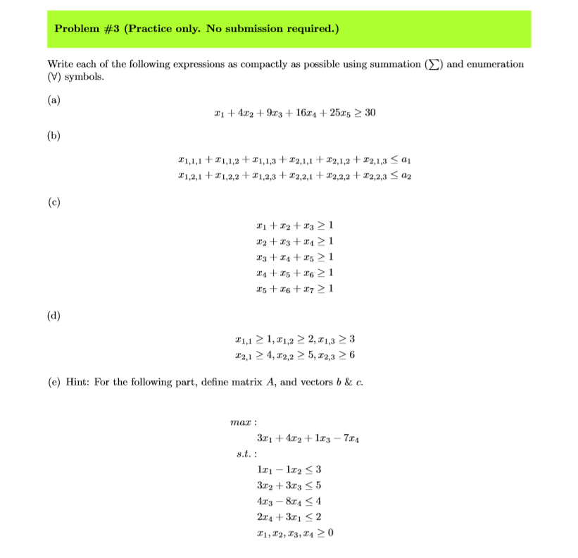 Problem #3 (Practice only. No submission required.) Write each o the following expressions as compactly as possible using sumnation Σ and enumeration (V) symbols 1 4x2 +9x3 +16ra + 25xs 2 30 Z 1,2,1 + Z 1,2,2 + 1,2,3 +エ2,2,1 + z2,2,2 +エ2,2,3 a2 (e) Hint: For the following part, define matrix A, and vectors b & c. max 1x1-1x2 3 3x2 +3x3 5 4x3-8x4 < 4 2x4 + 3x1 2