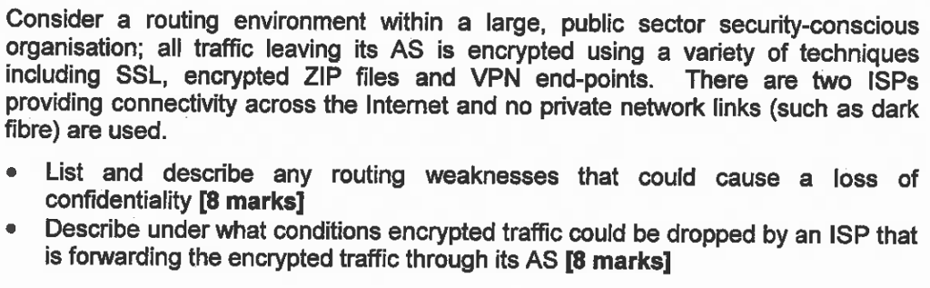 Consider a routing environment within a large, public sector security-conscious organisation; all traffic leaving its AS is encrypted using a variety of techniques including SSL, encrypted ZIP files and VPN end-points. There are two ISPs providing connectivity across the Internet and no private network links (such as dark fibre) are used. . List and describe any routing weaknesses that could cause a loss of confidentiality [8 marks] Describe under what conditions encrypted traffic could be dropped by an ISP that is forwarding the encrypted traffic through its AS I8 marks] .