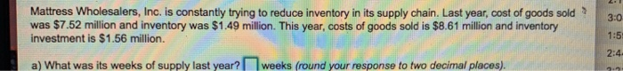 Mattress Wholesalers, Inc. is constanty trying to reduce inventory in its supply chain. Last year, cost of goods sold3:0 was $7.52 million and inventory was $1.49 million. This year, costs of goods sold is $8.61 million and inventory investment is $1.56 million. 1:5 a) What was its weeks of supply last year?weeks (round your response to two decimal places). 2:4