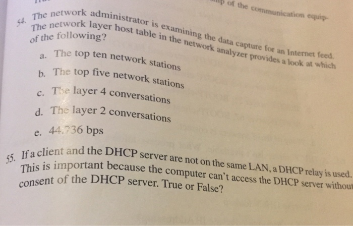 ip of the communication equip e network layer host table in of the following? ministrator is examining the data capture f twork layer host table in the network analyzer provides a lookat 54. capture for an Internet feed. top ten network stations b. The top five network st The layer 4 conversations The layer 2 conversations C. e. 44.736 bps lient and the DHCP server are not on the same LAN, a DHCP relay is used. is important because the computer cant access the DHCP server without 53. rhis t of the DHCP server. True or False? co