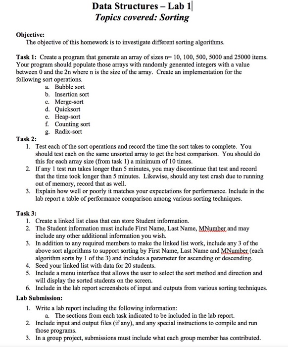 Data Structures - Lab 1 Topics covered: Sorting Objective: The objective of this homework is to investigate different sorting algorithms. Task 1: Create a program that generate an array of sizes n- 10, 100, 500, 5000 and 25000 items. Your program should populate those arrays with randomly generated integers with a value between 0 and the 2n where n is the size of the array. Create an implementation for the following sort operations a. Bubble sort b. Insertion sort c. Merge-sort e. Heap-sort f. Counting sort g. Radix-sort Task 2: 1. Test each of the sort operations and record the time the sort takes to complete. You 2. If any 1 test run takes longer than 5 minutes, you may discontinue that test and record 3. Explain how well or poorly it matches your expectations for performance. Include in the should test each on the same unsorted array to get the best comparison. You should do this for each array size (from task 1) a minimum of 10 times. that the time took longer than 5 minutes. Likewise, should any test crash due to running out of memory, record that as well. lab report a table of performance comparison among various sorting techniques. Task 3: 1. 2. Create a linked list class that can store Student information. The Student information must include First Name, Last Name, MNumbs include any other additional information you wish. In addition to any required members to make the linked list work, include any 3 of the above sort algorithms to support sorting by First Name, Last Name and MNumber (each algorithm sorts by 1 of the 3) and includes a parameter for ascending or descending. Seed your linked list with data for 20 students. Include a menu interface that allows the user to select the sort method and direction and will display the sorted students on the screen. and may 3. 4. 5. 6. Include in the lab report screenshots of input and outputs from various sorting techniques. 1. Write a lab report including the following information: 2. Include input and output files (if any), and any special instructions to compile and run 3. In a group project, submissions must include what each group member has contributed. Lab Submission a. The sections from each task indicated to be included in the lab report. those programs.