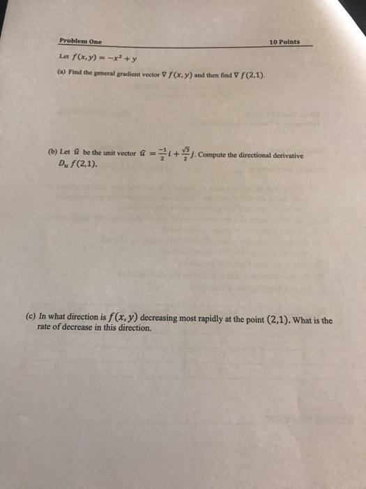 10 Points Problem One Let f(x.y)-y (a) Find the general gradient vector v F(x, y) and then find V f(2.1). (b) Let ū be the unit vector นิ -1 İ + j. Compute the directional derivative Du f(2,1) (c) In what direction is f(x, y) decreasing most rapidly at the point (2,1). What is the rate of decrease in this direction.
