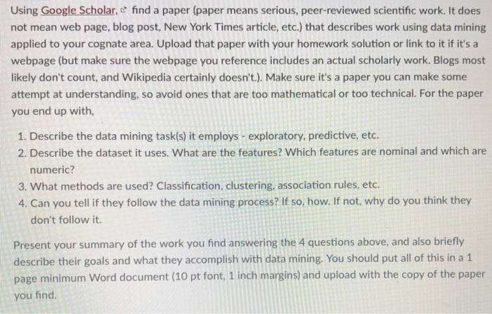 Using Google Scholar, e find a paper (paper means serious, peer-reviewed scientific work. It does not mean web page, blog post, New York Times article, etc.) that describes work using data mining applied to your cognate area. Upload that paper with your homework solution or link to it if its a webpage (but make sure the webpage you reference includes an actual scholarly work. Blogs most likely dont count, and Wikipedia certainly doesnt.). Make sure its a paper you can make some attempt at understanding, so avoid ones that are too mathematical or too technical. For the paper 

<div class=