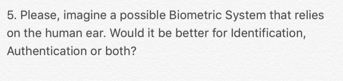 5. Please, imagine a possible Biometric System that relies on the human ear. Would it be better for ldentification, Authentication or both?