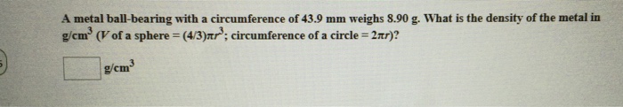 A metal ball-bearing with a circumference of 43.9 mm weighs 8.90 g. What is the density of the metal in g/cm3 (V of a sphere (43)Tr3, circumference of a circle = 2m)? g/cm germ3
