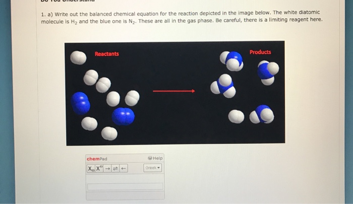 1. a) Write out the balanced chemical equation for the reaction depicted in the image below. The white diatomic molecule is H2 and the blue one is N2. These are all in the gas phase. Be careful, there is a limiting reagent here. Reactants Products chemPad ⓤ Help Greek ▼