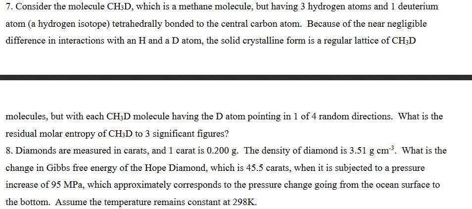 7. Consider the molecule CH3D, which is a methane molecule, but having 3 hydrogen atoms and 1 deuterium atom (a hydrogen isotope) tetrahedrally bonded to the central carbon atom. Because of the near negligible difference in interactions with an H and a D atom, the solid crystalline form is a regular lattice of CH3D molecules, but with each CHsD molecule having the D atom pointing in 1 of 4 random directions. What is the residual molar entropy of CH3D to 3 significant figures? 8. Diamonds are measured in carats, and 1 carat is 0.200 g. The density of diamond is 3.51 g cm3. What is the change in Gibbs free energy of the Hope Diamond, which is 45.5 carats, when it is subjected to a pressure increase of 95 MPa, which approximately corresponds to the pressure change going from the ocean surface to the bottom. Assume the temperature remains constant at 298K.