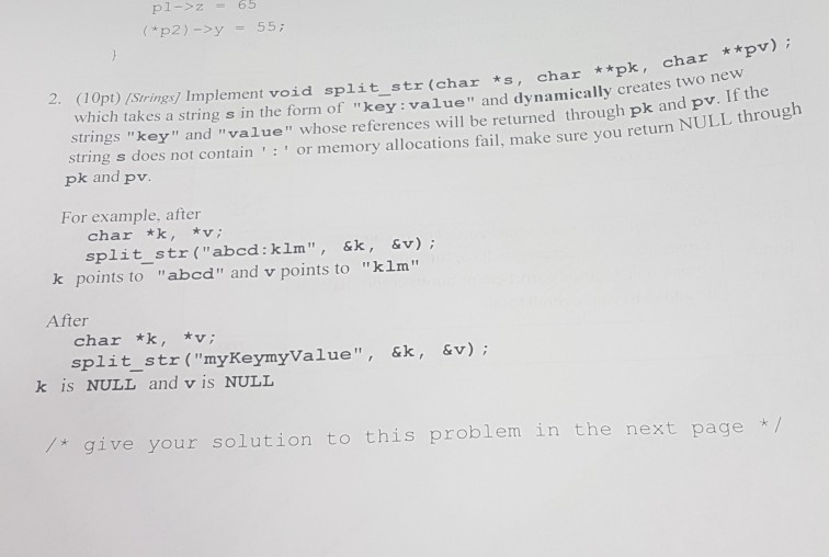 p1->z = 65 2. (10pt) /Strings] Implement void split str (char *s, char **pk, char **pv) which takes a string s in the form of key:value and dynamically creat strings key and value whose references will be returned through pk an string s does not contain : pk and pv d pv.I or memory allocations fail, make sure you return NULL through For example, after char *k, v; split str (abcd: klm, &k,& v) k points to abcd and v points to klm After char *k, v split str (myKeymyValue, &k, &v) k is NULL and vis NULL /* give your solution to this problem in the next page /