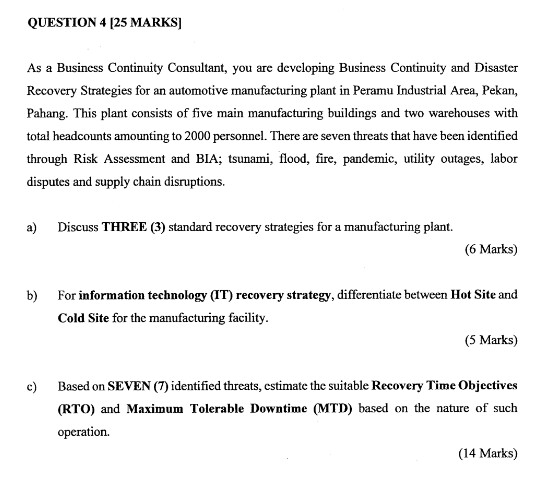 QUESTION 4 125 MARKSI As a Business Continuity Consultant, you are developing Business Continuity and Disaster Recovery Strategies for an automotive manufacturing plant in Peramu Industrial Area, Pekan, Pahang. This plant consists of five main manufacturing buildings and two warehouses with total headcounts amounting to 2000 personnel. There are seven threats that have been identified through Risk Assessment and BIA; tsunami, flood, fire, pandemic, utility outages, labor disputes and supply chain disruptions a) Discuss THREE (3) standard recovery strategies for a manufacturing plant (6 Marks) b) For information technology (IT) recovery strategy, differentiate between Hot Site and Cold Site for the manufacturing facility (5 Marks) Based on SEVEN (7) identified threats, cstimate the suitable Recovery Time Objectives (RTO) and Maximum Tolerable Downtime (MTD) based on the nature of such operation. c) (14 Marks)