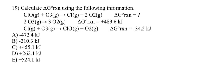 19) Calculate ΔGorxn using the following information. CIO(g) + O3(g)- Cl(g) + 2 O2(g) ΔGorxn-7 CI(g) O3(g)-> CIO(g) +O2(g) AG°rxn -34.5 kJ A)-472.4 kJ B) -210.3 kJ C) +455.1 kJ D) +262.1 kJ E) +524.1 kJ
