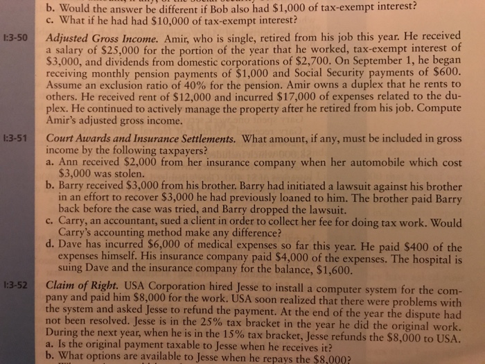 b. Would the answer be different if Bob also had $1,000 of tax-exempt interest? c. What if he had had $10,000 of tax-exempt interest? Adjusted Gross Income. Amir, who is single, retired frorm his job this year. He received a salary of $25,000 for the portion of the year that he worked, tax-exempt interest of $3,000, and dividends from domestic corporations of $2,700. On September 1, he began receiving monthly pension payments of $1,000 and Social Security payments of $600. Assume an exclusion ratio of 40% for the pension. Amir owns a duplex that he rents to others. He received rent of $12,000 and incurred $17,000 of expenses related to the du plex. He continued to actively manage the property after he retired from his job. Compute Amirs adjusted gross income. 1:3-5 Court Awards and Insurance Settlements. What amount, if any, must be included in gross income by the following taxpayers? a. Ann received $2,000 from her insurance company when her automobile which cost $3,000 was stolen b. Barry received $3,000 from his brother. Barry had initiated a lawsuit against his brother in an effort to recover $3,000 he had previously loaned to him. The brother paid Barry back before the case was tried, and Barry dropped the lawsuit c. Carry, an accountant, sued a client in order to collect her fee for doing tax work. Would Carrys accounting method make any difference? d. Dave has incurred $6,000 of medical expenses so far this year. He paid $400 of the expenses himself. His insurance company paid $4,000 of the expenses. The hospital is suing Dave and the insurance company for the balance, $1,600 1:3-52 Claim of Right. USA Corporation hired Jesse to install a computer system for the com pany and paid him $8,000 for the work. USA soon realized that there were problems with the system and asked Jesse to refund the payment. At the end of the year the dispute had not been resolved. Jesse is n the 25% tax bracket in the year he did the original work. During the next year, when he is in the 15% tax bracket, Jesse refunds the $8,000 to USA a. Is the original payment taxable to Jesse when he receives it? b. What options are available to Jesse when he repays the $8,0002