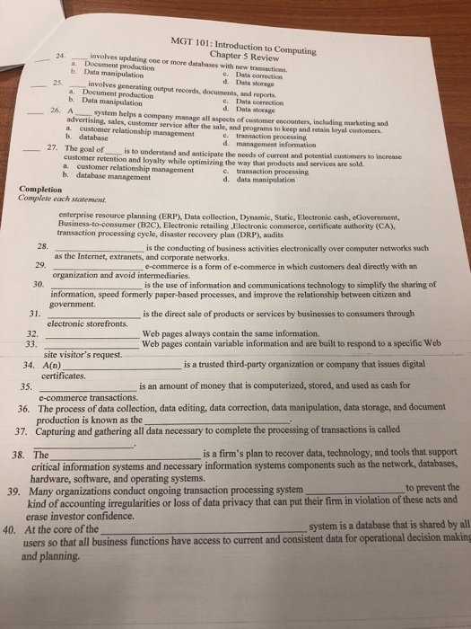 MGT 101: Introduction to Computing Chapter 5 Review involves updating one or more databases with new transactions 24. a. Document production b. Data manipulation involves generating output records, documents, and reports c. Data correction d. Data storage 25. a. Document production b. Data manipulation c. Data correction d. Data storage 26. A advertising, sales, customer service after the sale, and programs to keep and retain loyal customers. a. customer relationship management b. database system helps a company manage all aspects of customer encounters, including marketing and c. transaction processing d. management information 27· The goal of customer retention 

<div class=