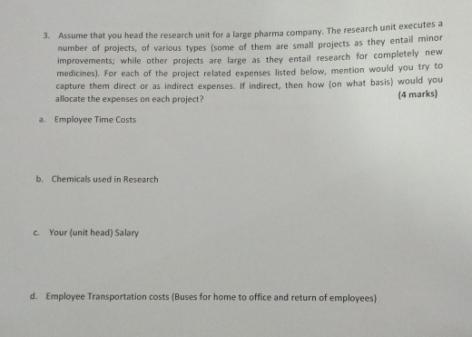 me that you head the research unit for a large pharma company. The research unit executes a number of projects, of various types (some of them are small projects as improvements; while other projects are large as they entail research for completely medicines). For each of the project related expenses listed below, mention would you try t capture them direct or as indirect expenses. If indirect, then how (on what basis) would you allocate the expenses on each project? 3. Assu they entail minor new (4 marks) a. Employee Time Costs b. Chemicals used in Research c. Your (unit head) Salary d. Employee Transportation costs (Buses for home to office and return of employees)