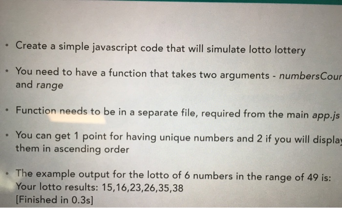 Create a simple javascript code that will simulate lotto lottery You need to have a function that takes two arguments- numbersCour and range Function needs to be in a separate file, required from the main app.js You can get 1 point for having unique numbers and 2 if you will display them in ascending order The example output for the lotto of 6 numbers in the range of 49 is: Your lotto results: 15,16,23,26,35,38 Finished in 0.3s]