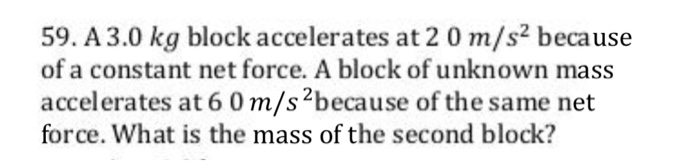 59. A 3.0 kg block accelerates at 2 0 m/s2 because of a constant net force. A block of unknown mass accelerates at 6 0 m/s2because of the same net force. What is the mass of the second block?