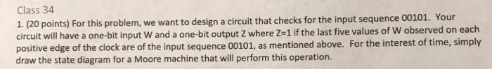 Class 34 1. (20 points) For this problem, we want to design a circuit that checks for the input sequence 00101. Your circuit