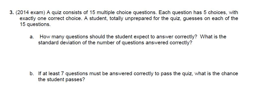 3. (2014 exam) A quiz consists of 15 multiple choice questions. Each question has 5 choices, with exactly one correct choice. A student, totally unprepared for the quiz, guesses on each of the 15 questions. How many questions should the student expect to answer correctly? What is the standard deviation of the number of questions answered correctly? a. If at least 7 questions must be answered correctly to pass the quiz, what is the chance the student passes? b.