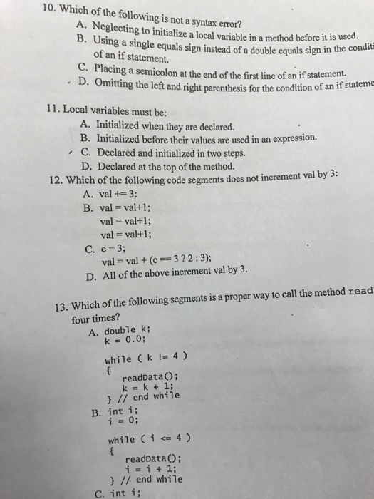 10. Which of the following is not a syntax error? A. Neglecting to initialize a local variable in a method before it is usd. B. Using a single equals sign instead of a double equals sign in the co of an if statement. C. Placing a semicolon at the end of the first line of an if statement. D. Omitting the left and right parenthesis for the condition of an if 11. Local variables must be: A. Initialized when they are declared. B. Initialized before their values are used in an expression. D. Declared at the top of the method. A. val +3: C. Declared and initialized in two steps. by 3 12. Which of the following code segments does not increment val B. val val+; val-val+1; val val+1; C. c- 3; val val +(c3?2:3); D. All of the above increment val by 3. 13. Which of the following segments is a proper way to call the method read four times? A. double k; k 0.0 while Ck I4) readDataO; // end while B. int i; while ( i <= 4 ) readDataO; // end while ?.int í;
