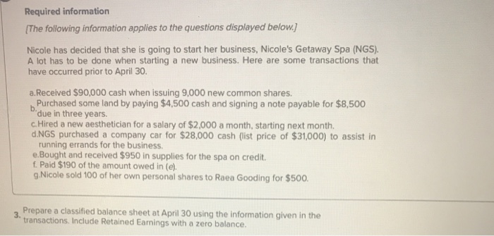 Required information The following information applies to the questions displayed below. Nicole has decided that she is going to start her business, Nicoles Getaway Spa (NGS). A lot has to be done when starting a new business. Here are some transactions that have occurred prior to April 30. a.Received $90,000 cash when issuing 9,000 new common shares Purchased some land by paying $4,500 cash and signing a note payable for $8,500 due in three years. C.Hired a new aesthetician for a salary of $2,000 a month, starting next month d.NGS purchased a company car for $28,000 cash (list price of $31,000) to assist in running errands for the business e.Bought and received $950 in supplies for the spa on credit f Paid $190 of the amount owed in (e). g Nicole sold 100 of her own personal shares to Raea Gooding for $500 Prepare a classified balance sheet at April 30 using the information given in the transactions. Include Retained Earnings with a zero balance. 3.