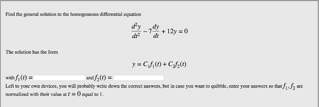 Find the general solution to the homogeneous differential equation d2y .dy dt2 dt The solution has the form with fi(t) Left to your own devices, you will probably write down the correct answers, but in case you want to quibble, enter your answers so that f1,f2 are normalized with their value att0 equal to 1 and f21)