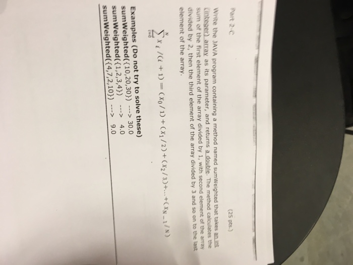 Part 2-C (25 pts.) White the JAVA program containing a method named sumWeighted that takes an int integer) sum of the first element of the array divided by 1, with second element of the array divided by 2, then the third element of the array divided by 3 and so on to the element of the array. array as its parameter, and returns a double. The method calculates the last Examples (Do not try to solve these) sumWeighted( (10,20,30)) 30.0 sumweighted(( 1,2,3,4)) --> 4.0 sumWeighted(4,7,2,10)) -> 9.0