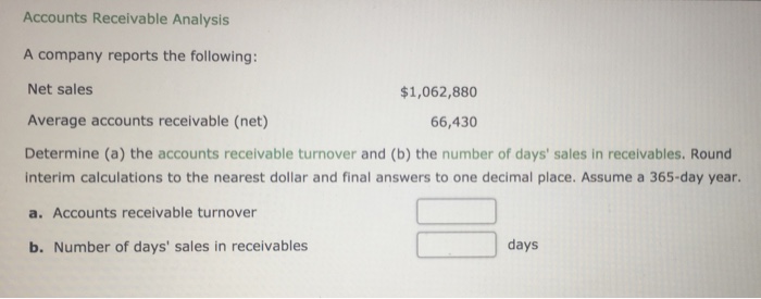 Accounts Receivable Analysis A company reports the following: Net sales Average accounts receivable (net) Determine (a) the accounts receivable turnover and (b) the number of days sales in receivables. Round $1,062,880 66,430 interim calculations to the nearest dollar and final answers to one decimal place. Assume a 365-day year. a. Accounts receivable turnover b. Number of days sales in receivables days