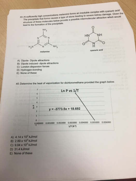 The precipltate that forms causes a type of stone leading to severe kidney damage. Given the structure of these molecules below provide a possible intermolecular lead to the formation of the precipitate. 44.At sufficiently high concentrations melamine forms an insoluble complex with cyanuric acid attraction which would HN NH H2N N NH2 cyanuric acid A) Dipole- Dipole attractions B) Dipole induced- dipole attractions C) London dispersion forces D) Hydrogen-bonding E) None of these 45. Determine the heat of vaporization for dichloromethane provided the graph below LnPvs 1/T y =-37735x + 18.692 9, 000000 0.001000 0.002000 0003000 0.004000 0.005000 0.006000 1/T (K) A) 4.14 x 102 kJ/mol B) 2.89 x 10 kJ/mol C) 9.04 x 102 kJ/mol D) 31.4 kJ/mol E) None of these