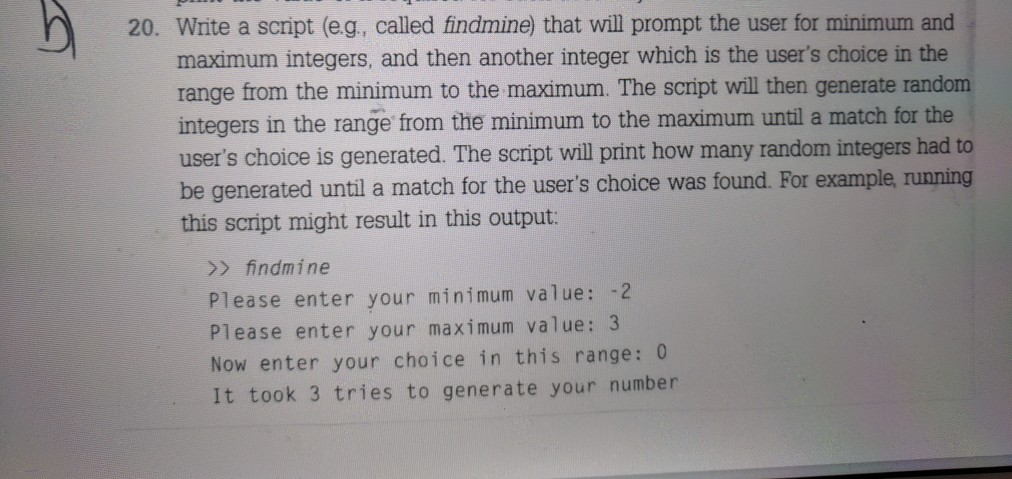 20. Write a script (eg, called findmine) that will prompt the user for minimum and maximum integers, and then another integer which is the users choice in the range from the minimum to the maximum. The script will then generate random integers in the range from the minimum to the maximum until a match for the users choice is generated. The script will print how many random integers had to be generated until a match for the users choice was found. For example, running this script might result in this output > findmine Please enter your minimum value: 2 Please enter your maximum value: 3 Now enter your choice in this range: 0 It took 3 tries to generate your number