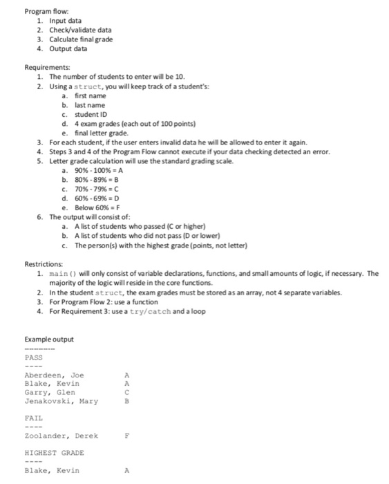 Program flow 1. Input data 2. Check/validate data 3 Calculate final grade 4. Output data Requirements: 1. The number of students to enter will be 10 2. Using astruct, you will keep track of a students: a. b. C. d. e. first name last name student ID 4 exam grades (each out of 100 points) final letter grade. 3. For each student, if the user enters invalid data he will be allowed to enter it again. 4. Steps 3 and 4 of the Program Flow cannot execute if your data checking detected an error 5. Letter grade calculation 

<div class=