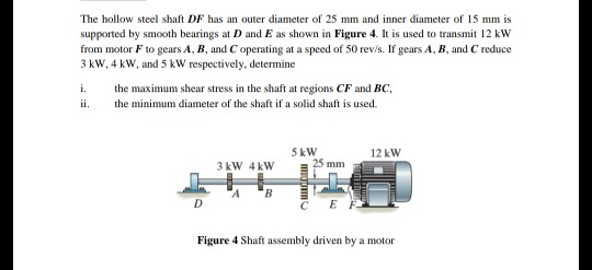 The hollow steel shaft DF has an outer diameter of 25 mm and inner diameter of 15 mm is supported by smooth bearings at D and E as shown in Figure 4. It is used to transmit 12 kw from motor F to gears A, B, and C operating at a speed of 50 rev/s. If gears A, B, and C reduce 3 kw,4 kW, and 5 kW respectively, determine i. the maximum shear stress in the shaft at regions CF and BC ii. the minimum diameter of the shaft if a solid shaft is used. 5kW 12 kW 3 kW 4kW C EF Figure 4 Shaft assembly driven by a motor