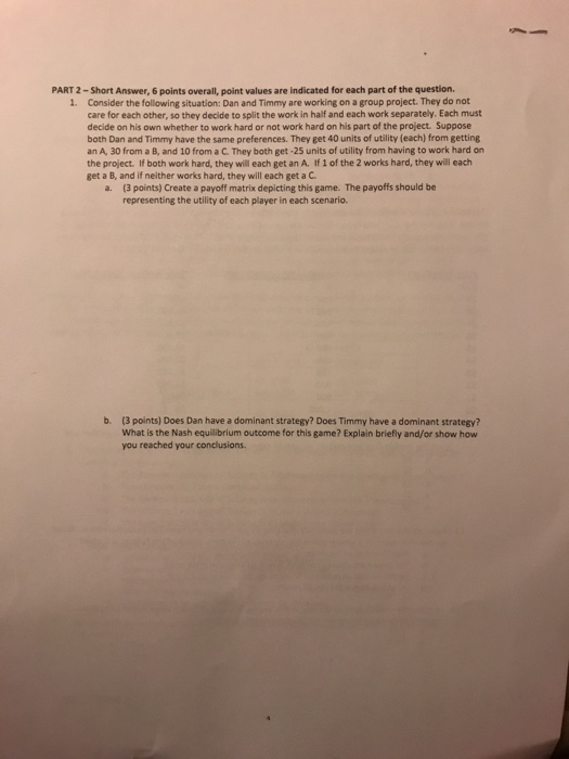 PART 2-Short Answer, 6 points overall, point values are indicated for each part of the question. Consider the following situation: Dan and Timmy are working on a group project. They do not care for each other, so they decide to split the work in half and each work separately. Each must decide on his own whether to work hard or not work hard on his part of the project. Suppose both Dan and Timmy have the same preferences. They get 40 units of utility (each) from getting an A, 30 from a B, and 10 from a C. 

<div class=