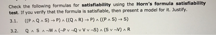 Check the following formulas for satisfiability using the Horns formula satisfiability test. If you verify that the formula is satisfiable, then present a model for it. Justify. 3.1, ((P ^ Q ^ S) → P) ^ ((Q ^ R) → P) ^ ((PAS)→S)