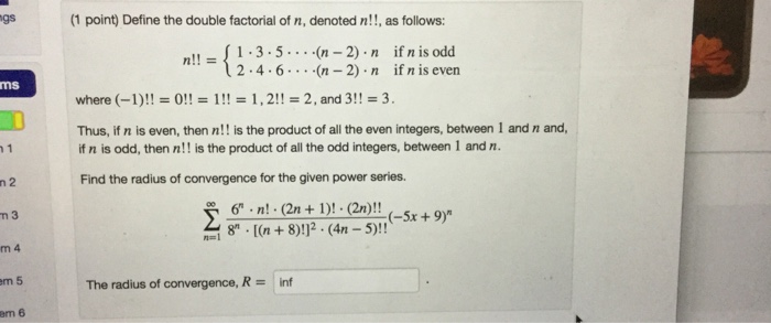 gs (1 point) Define the double factorial of n, denoted n!!, as follows !1.3-5..(n 2) n if n is odd 24.6.(n -2) n if n is even ms where (-1)!!0! 1,2! 2, and 3!!-3. Thus, if n is even, then n!! is the product of all the even integers, between 1 and n and, if n is odd, then n!! is the product of all the odd integers, between 1 and n. Find the radius of convergence for the given power series. 6n(2n+1)! (2n)! n 3 (-5x +9) m 4 m 5 The radius of convergence, Rinf em 6