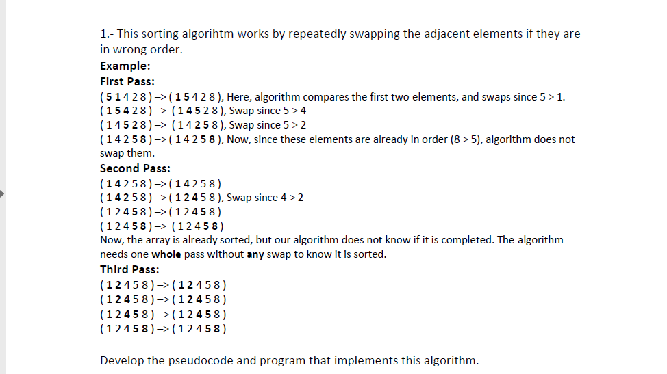 1.- This sorting algorihtm works by repeatedly swapping the adjacent elements if they are in wrong order. Example: First Pass: (51428)-> (15 4 2 8), Here, algorithm compares the first two elements, and swaps since 5> 1 (15428)-> (14 5 2 8), Swap since 5> 4 (14528)-> (14 2 5 8), Swap since 5> 2 (14 258)-> (14 2 5 8), Now, since these elements are already in order (8> 5), algorithm does not swap them Second Pass: (14258)->(14258) 14258)-> (1245 8), Swap since 4> 2 (12458)->(12 458) (12458)-> (12 458) Now, the array is already sorted, but our algorithm does not know if it is completed. The algorithm needs one whole pass without any swap to know it is sorted Third Pass: (12458)-> (12 458) (12458)-> (12 458) (1245 8)->(12 458) (1245 8)->(12 458) Develop the pseudocode and program that implements this algorithm