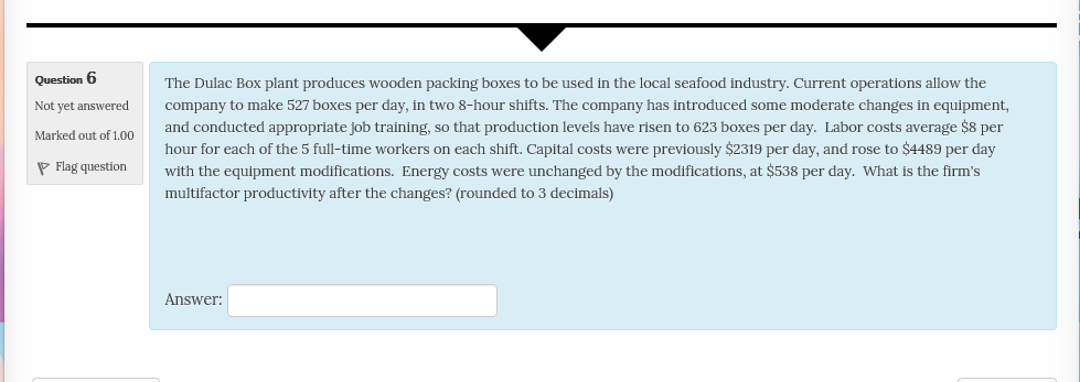 Question 6 Not yet answered Marked out of 1.00 The Dulac Box plant produces wooden packing boxes to be used in the local seafood industry. Current operations allow the Company to make 527 boxes per day, in two 8-hour shifts. The company has introduced some moderate changes in equipment, and conducted appropriate job training, so that production levels have risen to 623 boxes per day. Labor costs average $8 per hour for each of the 5 full-time workers on each shift. Capital costs were previously $2319 per day, and rose to $4489 per day with the equipment modifications multifactor productivity after the changes? (rounded to 3 decimals) Flag question Energy costs were unchanged by the modifications, at $538 per day. What is the firms Answer: