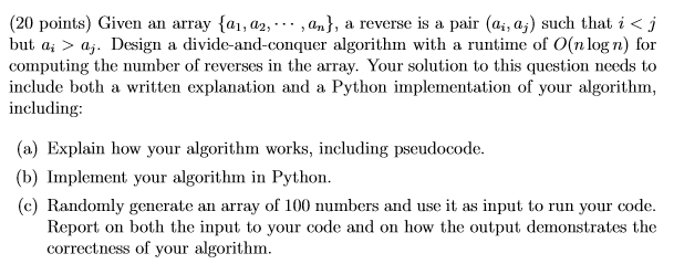 (20 points) Given an array {al, a2, , an), a reverse is a pair (ai,dj) such that i < J but a, > aj. Design a divide-and-conquer algorithm with a runtime of O(n log n) for computing the number of reverses in the array. Your solution to this question needs to include both a written explanation and a Python implementation of your algorithm, including a) Explain how your algorithm works, including pseudocode. (b) Implement your algorithm in Python. (c) Randomly generate an array of 100 numbers and use it as input to run your code. Report on both the input to your code and on how the output demonstrates the correctness of your algorithm