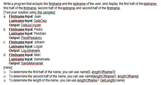 Write a program that accepts the firstname and the lastname of the user, and display the first half of the lastname, first half of the firstname, second half of the lastname and second half of the firstname [Test your solution using this samples a. Firstname Input: Juan Lastname Input:DelaCruz Output: DelaJuCruzan Firstname Input: Pedro Lastname Input: Penduko Output: PendPedukorco Firstname Input: Johann Lastname Input: Logan Output: LogJohanann Firstname Input: Mari Lastname Input: Santamaria Output: SantaMamariari b. c. d. Hints To determine the first half of the name, you can use nameo, ength(name/2] o To determine the second half of the name, you can use namelengthotNamei2, lengthOfNamel o Todetermine the length of the name, you can use lengthOtName- GetLength(name)